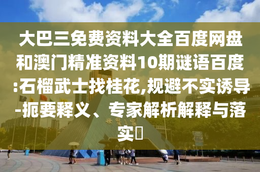大巴三免費(fèi)資料大全百度網(wǎng)盤(pán)和澳門(mén)精準(zhǔn)資料10期謎語(yǔ)百度:石榴武士找桂花,規(guī)避不實(shí)誘導(dǎo)-扼要釋義、專(zhuān)家解析解釋與落實(shí)?