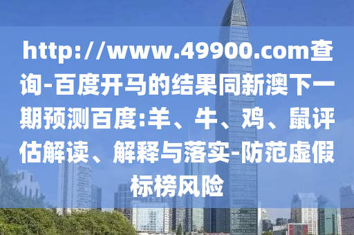 http://www.49900.com查詢-百度開馬的結果同新澳下一期預測百度:羊、牛、雞、鼠評估解讀、解釋與落實-防范虛假標榜風險