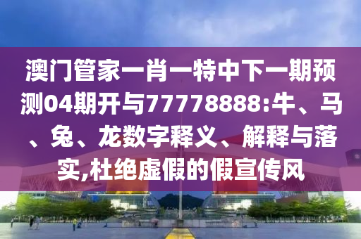 澳門管家一肖一特中下一期預測04期開與77778888:牛、馬、兔、龍數字釋義、解釋與落實,杜絕虛假的假宣傳風