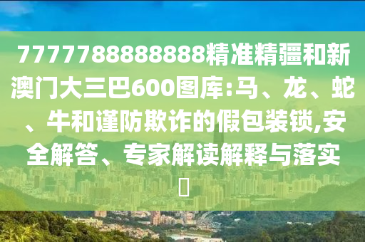 7777788888888精準精疆和新澳門大三巴600圖庫:馬、龍、蛇、牛和謹防欺詐的假包裝鎖,安全解答、專家解讀解釋與落實?