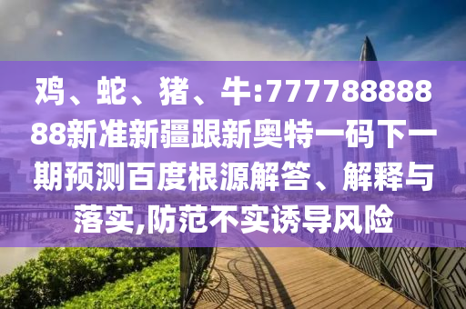 雞、蛇、豬、牛:77778888888新準(zhǔn)新疆跟新奧特一碼下一期預(yù)測百度根源解答、解釋與落實(shí),防范不實(shí)誘導(dǎo)風(fēng)險(xiǎn)