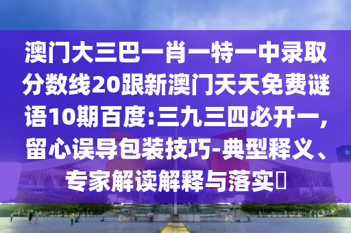澳門大三巴一肖一特一中錄取分數線20跟新澳門天天免費謎語10期百度:三九三四必開一,留心誤導包裝技巧-典型釋義、專家解讀解釋與落實?