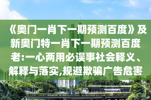 《奧門一肖下一期預測百度》及新奧門特一肖下一期預測百度老:一心兩用必誤事社會釋義、解釋與落實,規避欺騙廣告危害