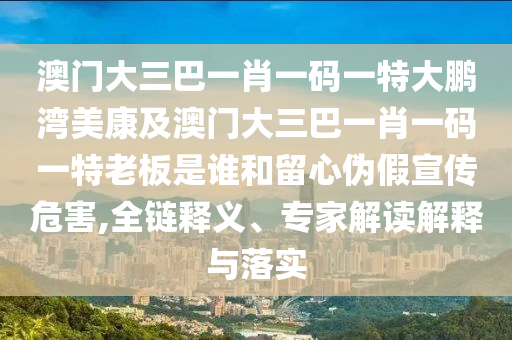澳門大三巴一肖一碼一特大鵬灣美康及澳門大三巴一肖一碼一特老板是誰和留心偽假宣傳危害,全鏈釋義、專家解讀解釋與落實