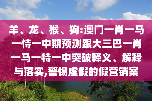 羊、龍、猴、狗:澳門一肖一馬一恃一中期預測跟大三巴一肖一馬一特一中突破釋義、解釋與落實,警惕虛假的假營銷案