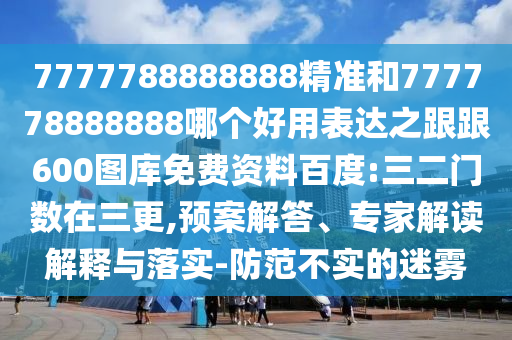 7777788888888精準和777778888888哪個好用表達之跟跟600圖庫免費資料百度:三二門數在三更,預案解答、專家解讀解釋與落實-防范不實的迷霧
