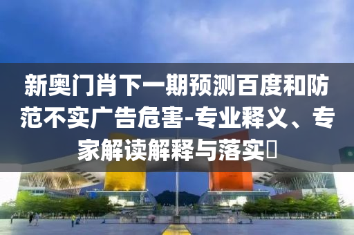 新奧門肖下一期預(yù)測百度和防范不實(shí)廣告危害-專業(yè)釋義、專家解讀解釋與落實(shí)?