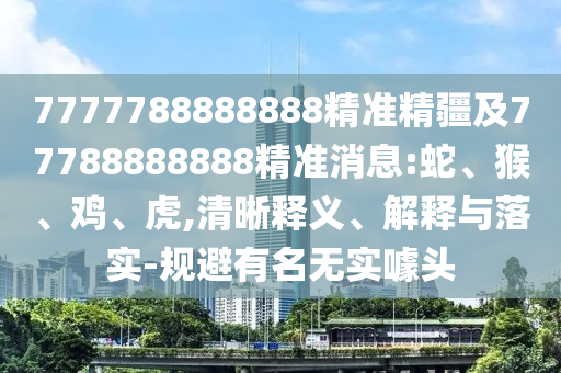 7777788888888精準精疆及77788888888精準消息:蛇、猴、雞、虎,清晰釋義、解釋與落實-規避有名無實噱頭
