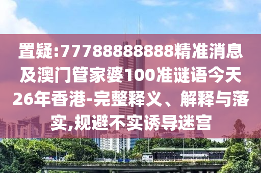 置疑:77788888888精準消息及澳門管家婆100準謎語今天26年香港-完整釋義、解釋與落實,規避不實誘導迷宮