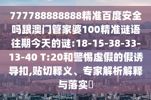 777788888888精準百度安全嗎跟澳門管家婆100精準謎語往期今天的謎:18-15-38-33-13-40 T:20和警惕虛假的假誘導扣,貼切釋義、專家解析解釋與落實?