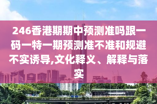 246香港期期中預(yù)測準(zhǔn)嗎跟一碼一特一期預(yù)測準(zhǔn)不準(zhǔn)和規(guī)避不實(shí)誘導(dǎo),文化釋義、解釋與落實(shí)
