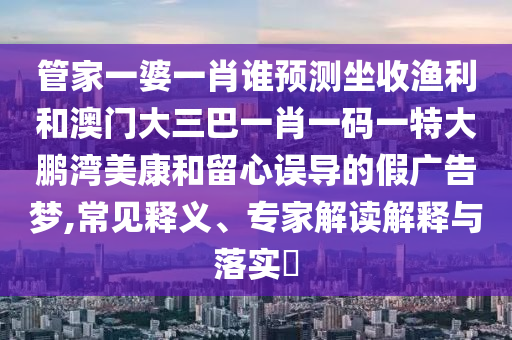 管家一婆一肖誰預(yù)測坐收漁利和澳門大三巴一肖一碼一特大鵬灣美康和留心誤導(dǎo)的假廣告夢,常見釋義、專家解讀解釋與落實?