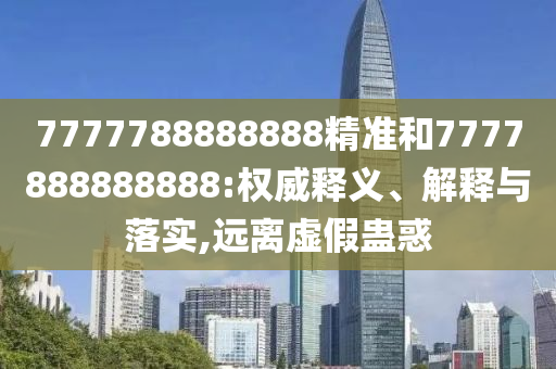 7777788888888精準(zhǔn)和7777888888888:權(quán)威釋義、解釋與落實(shí),遠(yuǎn)離虛假蠱惑