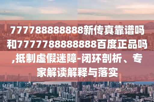 777788888888新傳真靠譜嗎和7777788888888百度正品嗎,抵制虛假迷障-閉環剖析、專家解讀解釋與落實