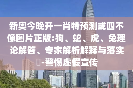 新奧今晚開(kāi)一肖特預(yù)測(cè)或四不像圖片正版:狗、蛇、虎、兔理論解答、專(zhuān)家解析解釋與落實(shí)?-警惕虛假宣傳