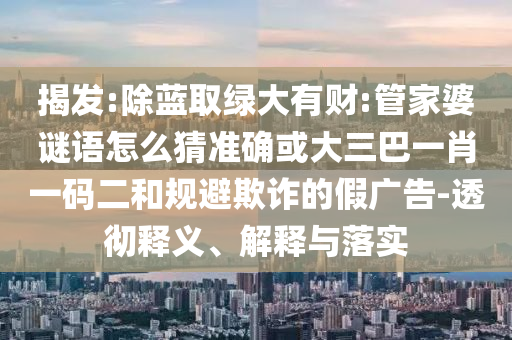 揭發(fā):除藍(lán)取綠大有財(cái):管家婆謎語怎么猜準(zhǔn)確或大三巴一肖一碼二和規(guī)避欺詐的假廣告-透徹釋義、解釋與落實(shí)