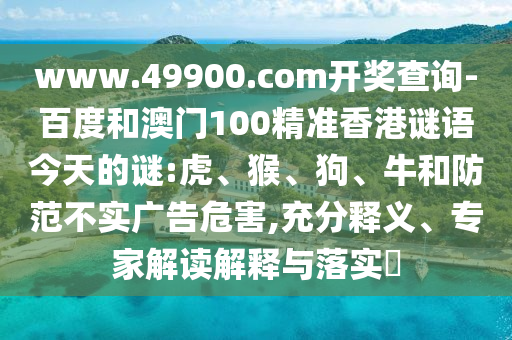 www.49900.com開獎查詢-百度和澳門100精準香港謎語今天的謎:虎、猴、狗、牛和防范不實廣告危害,充分釋義、專家解讀解釋與落實?