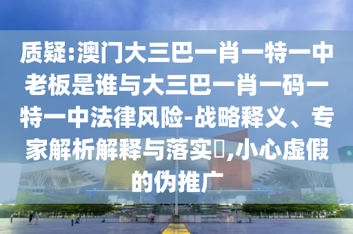 質(zhì)疑:澳門大三巴一肖一特一中老板是誰(shuí)與大三巴一肖一碼一特一中法律風(fēng)險(xiǎn)-戰(zhàn)略釋義、專家解析解釋與落實(shí)?,小心虛假的偽推廣