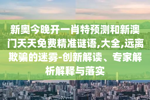 新奧今晚開一肖特預(yù)測和新澳門天天免費精準謎語,大全,遠離欺騙的迷霧-創(chuàng)新解讀、專家解析解釋與落實