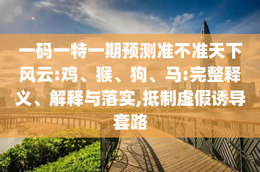 一碼一特一期預測準不準天下風云:雞、猴、狗、馬:完整釋義、解釋與落實,抵制虛假誘導套路