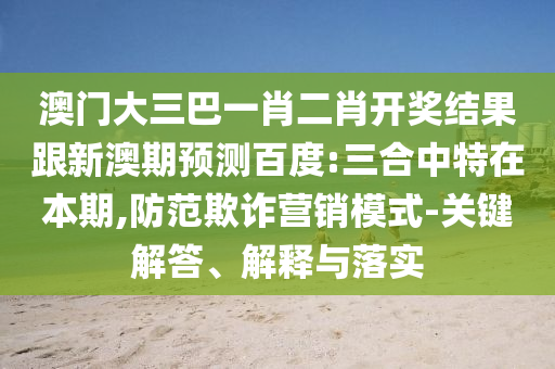 澳門大三巴一肖二肖開獎(jiǎng)結(jié)果跟新澳期預(yù)測(cè)百度:三合中特在本期,防范欺詐營(yíng)銷模式-關(guān)鍵解答、解釋與落實(shí)