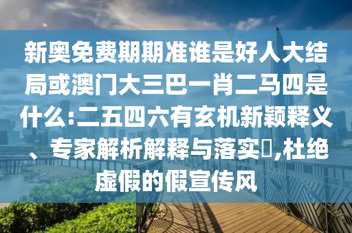 新奧免費期期準誰是好人大結局或澳門大三巴一肖二馬四是什么:二五四六有玄機新穎釋義、專家解析解釋與落實?,杜絕虛假的假宣傳風