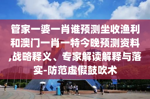 管家一婆一肖誰預測坐收漁利和澳門一肖一特今晚預測資料,戰略釋義、專家解讀解釋與落實-防范虛假鼓吹術