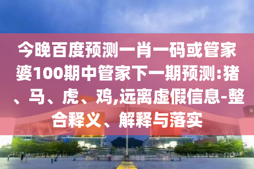 今晚百度預測一肖一碼或管家婆100期中管家下一期預測:豬、馬、虎、雞,遠離虛假信息-整合釋義、解釋與落實