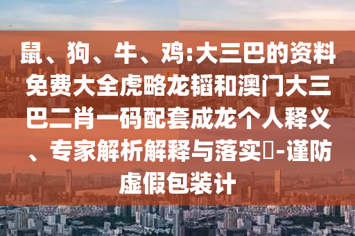 鼠、狗、牛、雞:大三巴的資料免費(fèi)大全虎略龍韜和澳門大三巴二肖一碼配套成龍個人釋義、專家解析解釋與落實?-謹(jǐn)防虛假包裝計