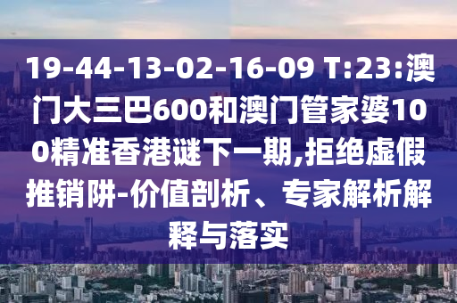 19-44-13-02-16-09 T:23:澳門大三巴600和澳門管家婆100精準香港謎下一期,拒絕虛假推銷阱-價值剖析、專家解析解釋與落實