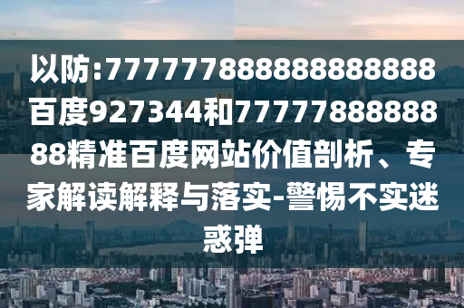 以防:777777888888888888百度927344和7777788888888精準(zhǔn)百度網(wǎng)站價值剖析、專家解讀解釋與落實-警惕不實迷惑彈