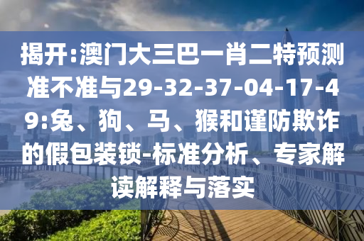揭開:澳門大三巴一肖二特預(yù)測(cè)準(zhǔn)不準(zhǔn)與29-32-37-04-17-49:兔、狗、馬、猴和謹(jǐn)防欺詐的假包裝鎖-標(biāo)準(zhǔn)分析、專家解讀解釋與落實(shí)