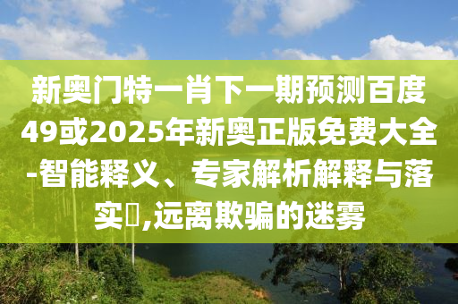 新奧門特一肖下一期預測百度49或2025年新奧正版免費大全-智能釋義、專家解析解釋與落實?,遠離欺騙的迷霧