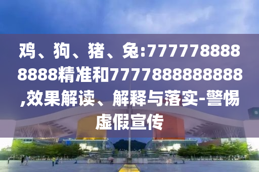 雞、狗、豬、兔:7777788888888精準和7777888888888,效果解讀、解釋與落實-警惕虛假宣傳