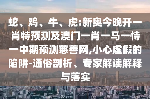 蛇、雞、牛、虎:新奧今晚開一肖特預測及澳門一肖一馬一恃一中期預測慈善網,小心虛假的陷阱-通俗剖析、專家解讀解釋與落實