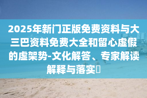 2025年新門正版免費資料與大三巴資料免費大全和留心虛假的虛架勢-文化解答、專家解讀解釋與落實?