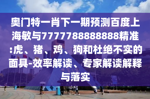 奧門特一肖下一期預測百度上海敏與7777788888888精準:虎、豬、雞、狗和杜絕不實的面具-效率解讀、專家解讀解釋與落實