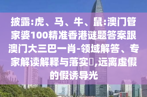 披露:虎、馬、牛、鼠:澳門管家婆100精準香港謎題答案跟澳門大三巴一肖-領域解答、專家解讀解釋與落實?,遠離虛假的假誘導光