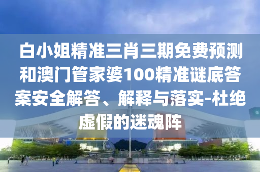 白小姐精準(zhǔn)三肖三期免費(fèi)預(yù)測和澳門管家婆100精準(zhǔn)謎底答案安全解答、解釋與落實(shí)-杜絕虛假的迷魂陣