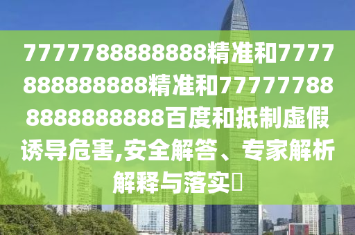 7777788888888精準和7777888888888精準和777777888888888888百度和抵制虛假誘導危害,安全解答、專家解析解釋與落實?