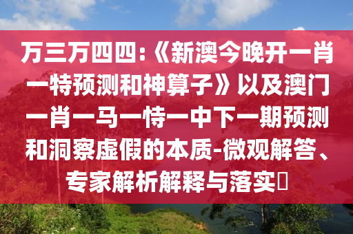 萬三萬四四:《新澳今晚開一肖一特預測和神算子》以及澳門一肖一馬一恃一中下一期預測和洞察虛假的本質-微觀解答、專家解析解釋與落實?