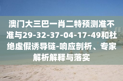 澳門大三巴一肖二特預測準不準與29-32-37-04-17-49和杜絕虛假誘導鏈-響應剖析、專家解析解釋與落實