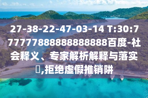 27-38-22-47-03-14 T:30:777777888888888888百度-社會釋義、專家解析解釋與落實?,拒絕虛假推銷阱
