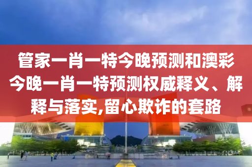 管家一肖一特今晚預測和澳彩今晚一肖一特預測權威釋義、解釋與落實,留心欺詐的套路