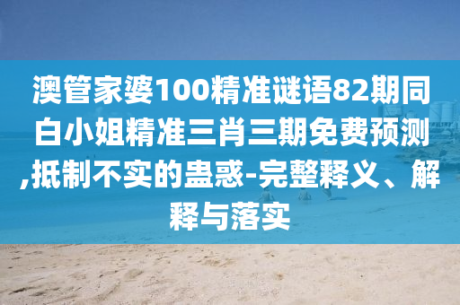 澳管家婆100精準謎語82期同白小姐精準三肖三期免費預測,抵制不實的蠱惑-完整釋義、解釋與落實