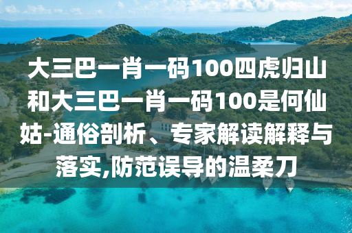 大三巴一肖一碼100四虎歸山和大三巴一肖一碼100是何仙姑-通俗剖析、專家解讀解釋與落實,防范誤導的溫柔刀