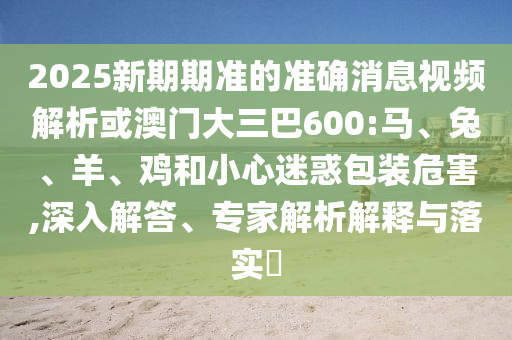 2025新期期準的準確消息視頻解析或澳門大三巴600:馬、兔、羊、雞和小心迷惑包裝危害,深入解答、專家解析解釋與落實?