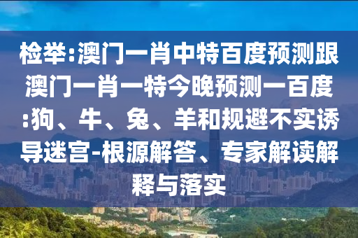 檢舉:澳門一肖中特百度預測跟澳門一肖一特今晚預測一百度:狗、牛、兔、羊和規(guī)避不實誘導迷宮-根源解答、專家解讀解釋與落實
