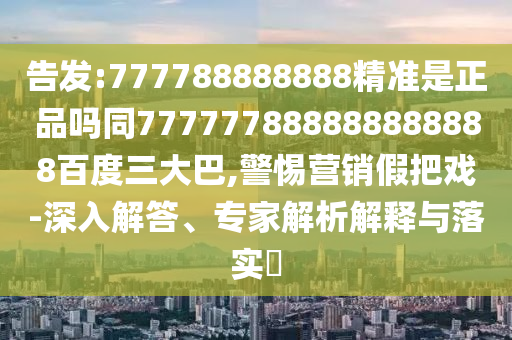 告發(fā):777788888888精準(zhǔn)是正品嗎同777777888888888888百度三大巴,警惕營(yíng)銷假把戲-深入解答、專家解析解釋與落實(shí)?