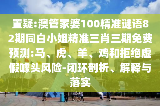 置疑:澳管家婆100精準謎語82期同白小姐精準三肖三期免費預測:馬、虎、羊、雞和拒絕虛假噱頭風險-閉環剖析、解釋與落實